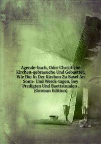 Agende-buch, Oder Christliche Kirchen-gebraeuche Und Gebaetter, Wie Die In Der Kirchen Zu Basel An Sonn- Und Werck-tagen, Bey Predigten Und Baettstunden . (German Edition)