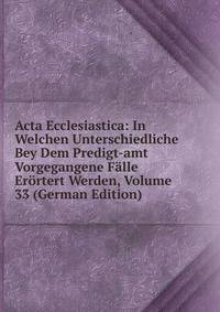 Acta Ecclesiastica: In Welchen Unterschiedliche Bey Dem Predigt-amt Vorgegangene Falle Erortert Werden, Volume 33 (German Edition)