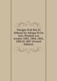 Voyages D'ali Bey El Abbassi En Afrique Et En Asie, Pendant Les Ann?es 1803, 1804, 1805, 1806 Et 1807 (French Edition)