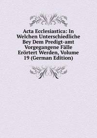 Acta Ecclesiastica: In Welchen Unterschiedliche Bey Dem Predigt-amt Vorgegangene Falle Erortert Werden, Volume 19 (German Edition)