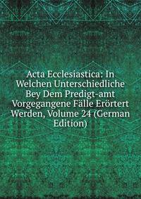 Acta Ecclesiastica: In Welchen Unterschiedliche Bey Dem Predigt-amt Vorgegangene Falle Erortert Werden, Volume 24 (German Edition)