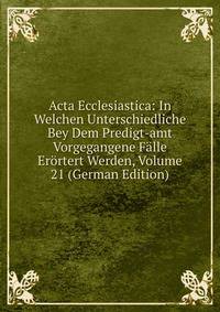 Acta Ecclesiastica: In Welchen Unterschiedliche Bey Dem Predigt-amt Vorgegangene Falle Erortert Werden, Volume 21 (German Edition)