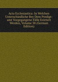 Acta Ecclesiastica: In Welchen Unterschiedliche Bey Dem Predigt-amt Vorgegangene Falle Erortert Werden, Volume 38 (German Edition)