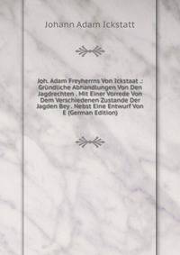 Joh. Adam Freyherrns Von Ickstaat .: Grundliche Abhandlungen Von Den Jagdrechten . Mit Einer Vorrede Von Dem Verschiedenen Zustande Der Jagden Bey . Nebst Eine Entwurf Von E (German Edition)