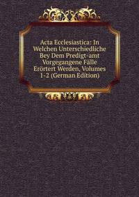 Acta Ecclesiastica: In Welchen Unterschiedliche Bey Dem Predigt-amt Vorgegangene Falle Erortert Werden, Volumes 1-2 (German Edition)