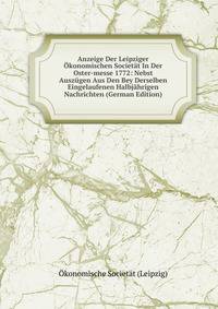 Anzeige Der Leipziger Okonomischen Societat In Der Oster-messe 1772: Nebst Auszugen Aus Den Bey Derselben Eingelaufenen Halbjahrigen Nachrichten (German Edition)