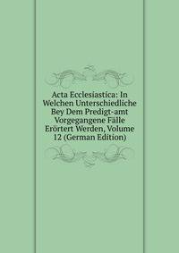 Acta Ecclesiastica: In Welchen Unterschiedliche Bey Dem Predigt-amt Vorgegangene Falle Erortert Werden, Volume 12 (German Edition)