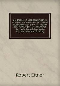 Biographisch-Bibliographisches Quellen-Lexikon Der Musiker Und Musikgelehrten Der Christlichen Zeitrechnung Bis Zur Mitte Des Neunzehnten Jahrhunderts, Volume 8 (German Edition)