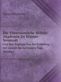 Die Theresianische Militar-Akademie Zu Wiener-Neustadt: Und Ihre Zoglinge Von Der Grundung Der Anstalt Bis Auf Unsere Tage, Volume 1 (German Edition)