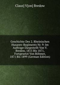 Geschichte Des 2. Rheinischen Husaren-Regiments Nr. 9: Im Auftrage Dargestellt Von V. Bredow, 1815 Bis 1871, Fortgesetzt Von Bohmer, 1871 Bis 1899 (German Edition)