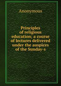 Principles of religious education; a course of lectures delivered under the auspices of the Sunday-s