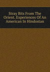 Stray Bits From The Orient. Experiences Of An American In Hindostan