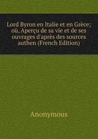 Lord Byron en Italie et en Gr?ce; o?, Aper?u de sa vie et de ses ouvrages d'apr?s des sources authen (French Edition)