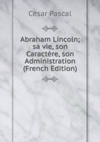 Abraham Lincoln; sa vie, son Caractere, son Administration (French Edition)