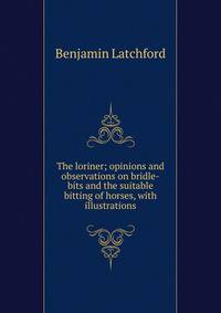 The loriner; opinions and observations on bridle-bits and the suitable bitting of horses, with illustrations