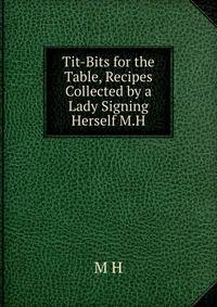 Tit-Bits for the Table, Recipes Collected by a Lady Signing Herself M.H