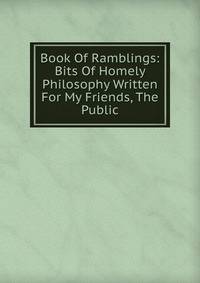 Book Of Ramblings: Bits Of Homely Philosophy Written For My Friends, The Public