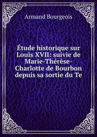 Etude historique sur Louis XVII: suivie de Marie-Therese-Charlotte de Bourbon depuis sa sortie du Te
