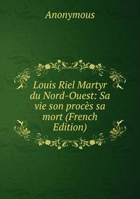 Louis Riel Martyr du Nord-Ouest: Sa vie son proces sa mort (French Edition)