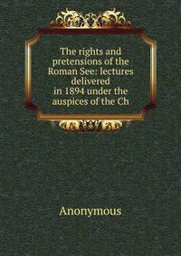 The rights and pretensions of the Roman See: lectures delivered in 1894 under the auspices of the Ch