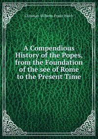 A Compendious History of the Popes, from the Foundation of the see of Rome to the Present Time