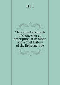 The cathedral church of Gloucester : a description of its fabric and a brief history of the Episcopal see