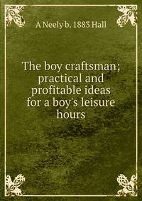 The boy craftsman; practical and profitable ideas for a boy's leisure hours