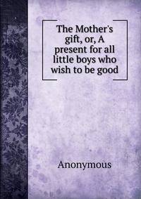 The Mother's gift, or, A present for all little boys who wish to be good