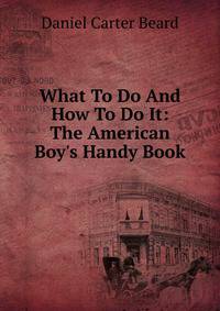 What To Do And How To Do It: The American Boy's Handy Book