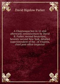 A Chautauqua boy in '61 and afterward; reminiscences by David B. Parker, second lieutenant, Seventy-second New York, detailed superintendent of the . of Virginia, chief post office inspector