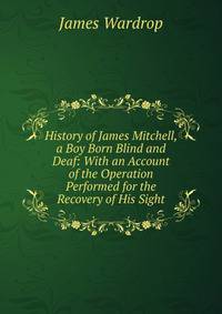 History of James Mitchell, a Boy Born Blind and Deaf: With an Account of the Operation Performed for the Recovery of His Sight