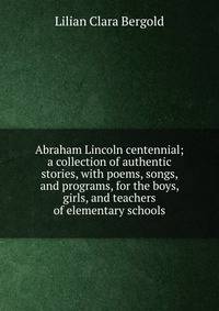 Abraham Lincoln centennial; a collection of authentic stories, with poems, songs, and programs, for the boys, girls, and teachers of elementary schools