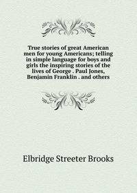 True stories of great American men for young Americans; telling in simple language for boys and girls the inspiring stories of the lives of George . Paul Jones, Benjamin Franklin . and others