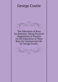 The Education of Boys for Business: Being Practical Suggestions to Parents On the Education of Their Boys for Commercial Life. by George Coutie,