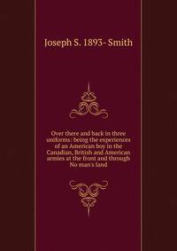 Over there and back in three uniforms: being the experiences of an American boy in the Canadian, British and American armies at the front and through No man's land