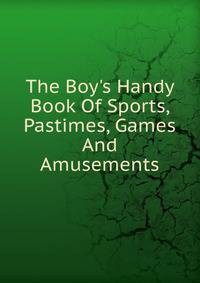 The Boy's Handy Book Of Sports, Pastimes, Games And Amusements