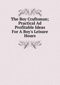 The Boy Craftsman; Practical Ad Profitable Ideas For A Boy's Leisure Hours