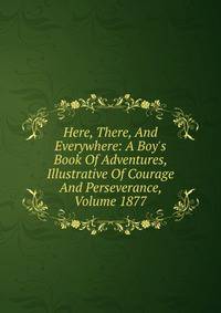 Here, There, And Everywhere: A Boy's Book Of Adventures, Illustrative Of Courage And Perseverance, Volume 1877