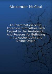 An Examination of Bp. Colenso's Difficulties with Regard to the Pentateuch: And Reasons for Believing in Its Authenticity and Divine Origin