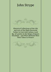 Historical Collections of the Life and Acts of the Right Reverend Father in God, John Aylmer, Lord Bp. of London in the Reign of Queen Elizabeth: . and What Methods Were Then Taken to Preserv