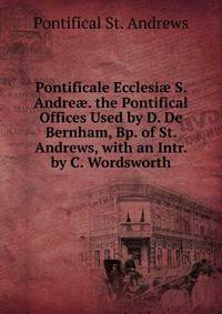 Pontificale Ecclesi? S. Andre?. the Pontifical Offices Used by D. De Bernham, Bp. of St. Andrews, with an Intr. by C. Wordsworth