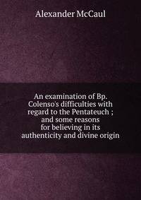 An examination of Bp. Colenso's difficulties with regard to the Pentateuch ; and some reasons for believing in its authenticity and divine origin