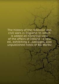 The history of the rebellion and civil wars in England: to which is added an historical view of the affairs of Ireland : a new ed., exhibiting a . passages; also unpublished notes of Bp. Warbu