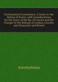 Ecclesiastical Commission: A Letter to the Bishop of Exeter, with Considerations On the Letter of the Bp. of Lincoln and the Charges of the Bishops of London, Lincoln, and Gloucester and Bristol