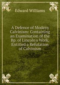 A Defence of Modern Calvinism: Containing an Examination of the Bp. of Lincoln's Work, Entitled a Refutation of Calvinism