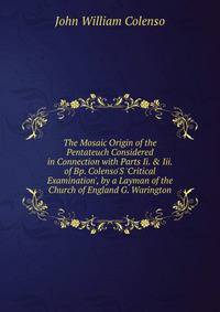 The Mosaic Origin of the Pentateuch Considered in Connection with Parts Ii. &amp; Iii. of Bp. Colenso'S 'Critical Examination', by a Layman of the Church of England G. Warington.