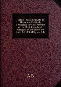 Histrio Theologicus, Or, an Historical-Political- Heological-Poetical Account of the Most Remarkable Passages . in the Life of the Late B-P of S-M Signed A.B