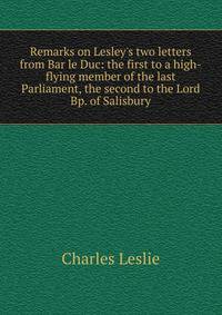 Remarks on Lesley's two letters from Bar le Duc: the first to a high-flying member of the last Parliament, the second to the Lord Bp. of Salisbury