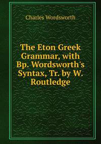 The Eton Greek Grammar, with Bp. Wordsworth's Syntax, Tr. by W. Routledge