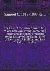 The Case of the private armed brig of war Gen. Armstrong: containing letters and documents referring to the history of the claim : brief of facts, and . P. Phillips, and Sam C. Reid, Jr. : and br